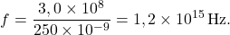 \[f = \frac{3,0 \times 10^{8}}{250 \times 10^{-9}} = 1,2 \times 10^{15}\,\text{Hz}.\]